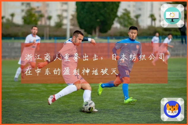 浙江商人重拳出击，日本纺织公司在中东的盈利神话破灭