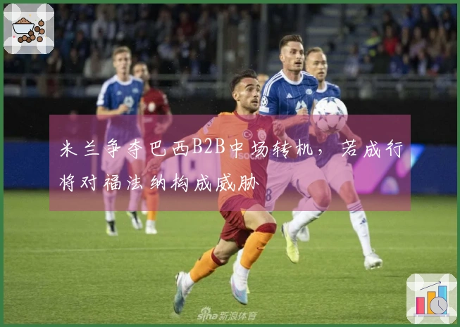米兰争夺巴西B2B中场转机，若成行将对福法纳构成威胁
