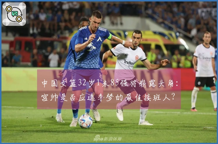 中国女篮32岁1米85强将崭露头角：宫帅是否应选李梦的最佳接班人？
