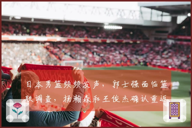 日本男篮频频发声，郭士强面临篮联调查，杨瀚森和王俊杰确认重返球队