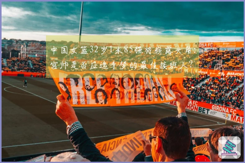 中国女篮32岁1米85强将崭露头角：宫帅是否应选李梦的最佳接班人？