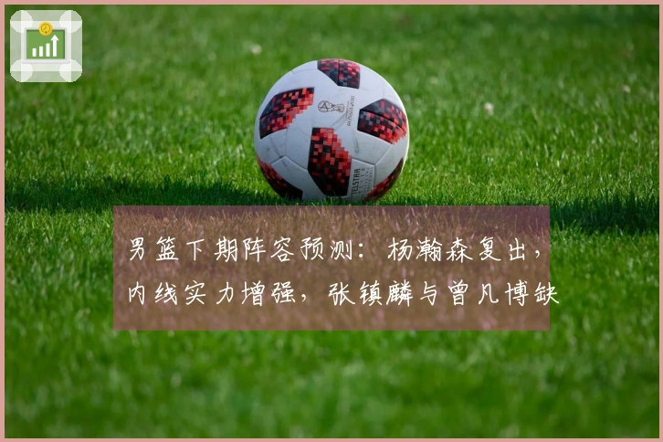 男篮下期阵容预测：杨瀚森复出，内线实力增强，张镇麟与曾凡博缺席