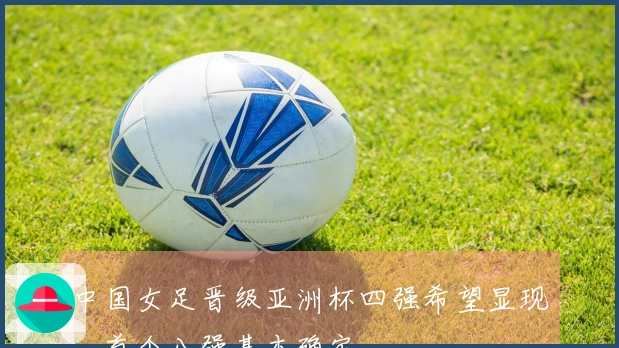 中国女足晋级亚洲杯四强希望显现，首个八强基本确定