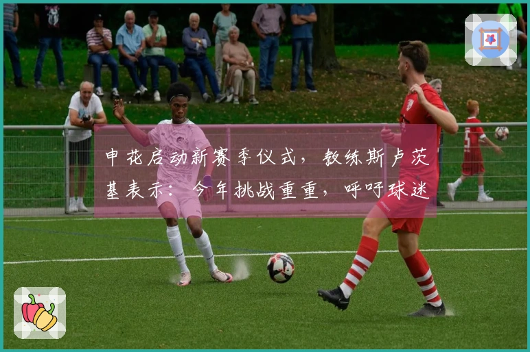 申花启动新赛季仪式，教练斯卢茨基表示：今年挑战重重，呼吁球迷支持