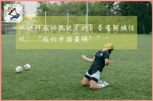 从迪拜成功抵达广州！香港阿姨惊叹：“我们中国最强！”