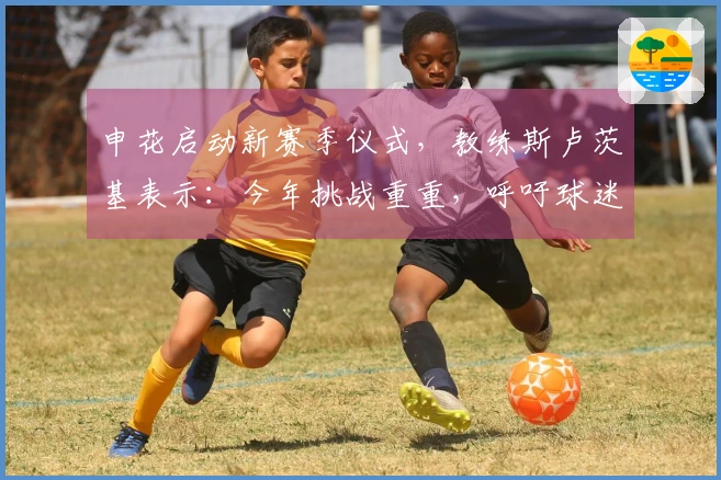 申花启动新赛季仪式，教练斯卢茨基表示：今年挑战重重，呼吁球迷支持