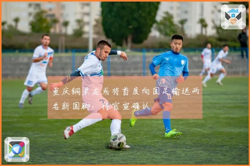 重庆铜梁龙或将首度向国足输送两名新国脚，待官宣确认