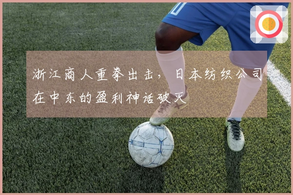 浙江商人重拳出击，日本纺织公司在中东的盈利神话破灭