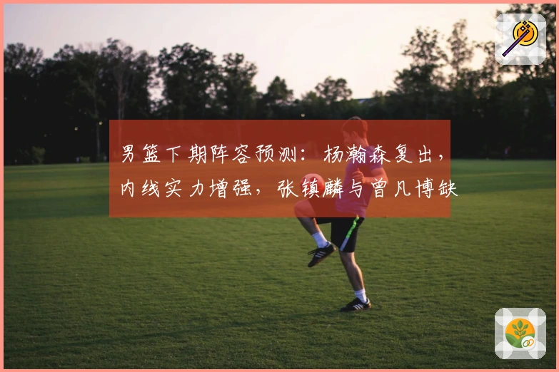 男篮下期阵容预测：杨瀚森复出，内线实力增强，张镇麟与曾凡博缺席