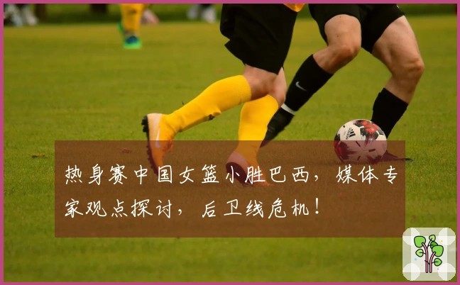 热身赛中国女篮小胜巴西，媒体专家观点探讨，后卫线危机！