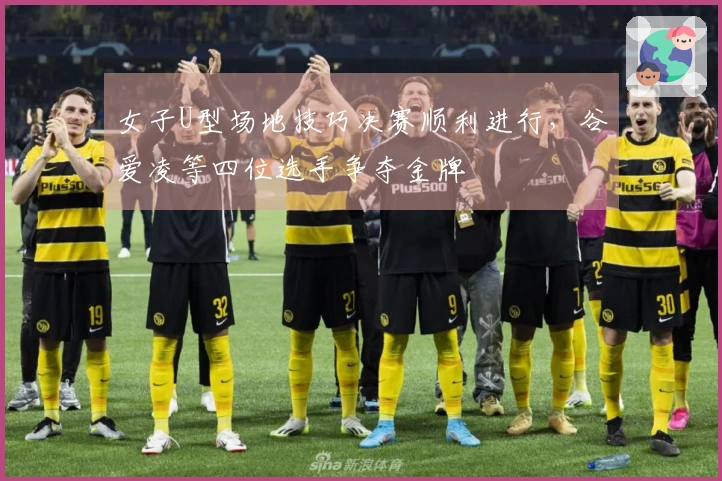 女子U型场地技巧决赛顺利进行，谷爱凌等四位选手争夺金牌