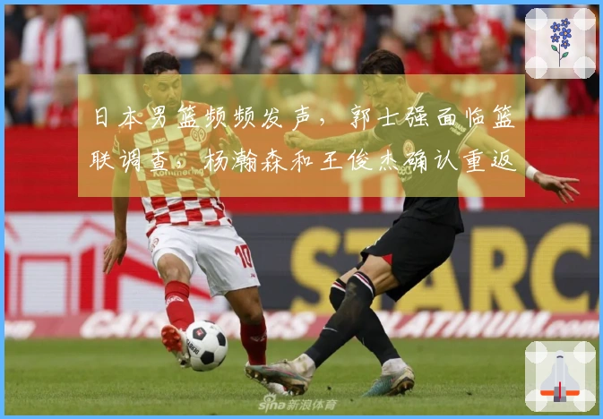 日本男篮频频发声，郭士强面临篮联调查，杨瀚森和王俊杰确认重返球队