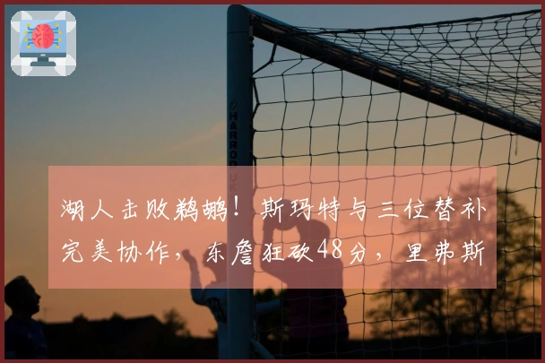 湖人击败鹈鹕！斯玛特与三位替补完美协作，东詹狂砍48分，里弗斯表现不佳！