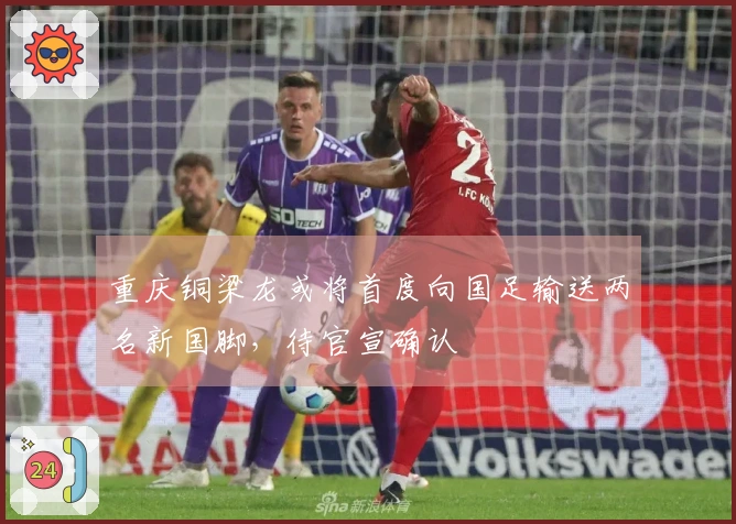 重庆铜梁龙或将首度向国足输送两名新国脚，待官宣确认